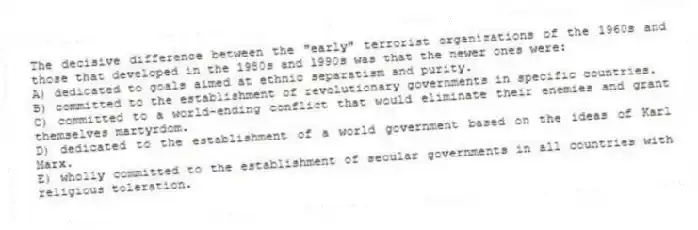 The decisive difference between the "early" terrorist organizations of the 1960s and those that developed in the 1980s and 1990s was that the newer ones were:
A) dedicated to goals aimed at ethnic separatism and purity.
B) committed to the establishment of revolutionary governments in specific countries.
C) committed to a world-ending conflict that would eliminate their enemies and grant themselves martyrdom.
D) dedicated to the establishment of a world government based on the ideas of Karl Marx.
E) wholly committed to the establishment of secular governments in all countries with religious toleration.