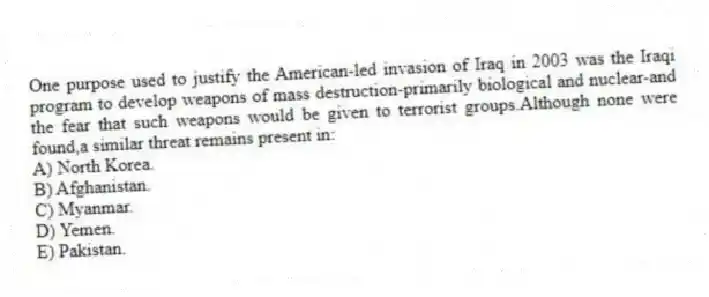 One purpose used to justify the American-led invasion of Iraq in 2003 was the Iraqi program to develop weapons of mass destruction-primarily biological and nuclear-and the fear that such weapons would be given to terrorist groups.Although none were found,a similar threat remains present in:
A) North Korea.
B) Afghanistan.
C) Myanmar.
D) Yemen.
E) Pakistan.