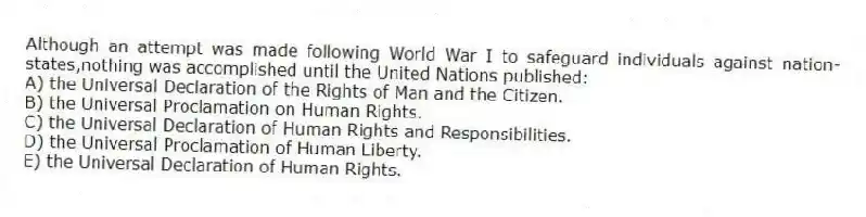 Although an attempt was made following World War I to safeguard individuals against nation-states,nothing was accomplished until the United Nations published:
A) the Universal Declaration of the Rights of Man and the Citizen.
B) the Universal Proclamation on Human Rights.
C) the Universal Declaration of Human Rights and Responsibilities.
D) the Universal Proclamation of Human Liberty.
E) the Universal Declaration of Human Rights.