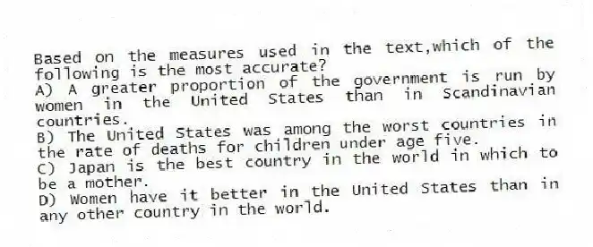 Based on the measures used in the text,which of the following is the most accurate?
A) A greater proportion of the government is run by women in the United States than in Scandinavian countries.
B) The United States was among the worst countries in the rate of deaths for children under age five.
C) Japan is the best country in the world in which to be a mother.
D) Women have it better in the United States than in any other country in the world.