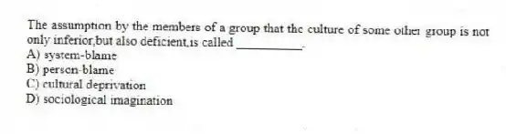 The assumption by the members of a group that the culture of some other group is not only inferior,but also deficient,is called __________.
A) system-blame
B) person-blame
C) cultural deprivation
D) sociological imagination