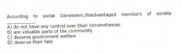 According to social Darwinism,disadvantaged members of society __________.
A) do not have any control over their circumstances
B) are valuable parts of the community
C) deserve government welfare
D) deserve their fate