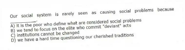 Our social system is rarely seen as causing social problems because __________.
A) it is the poor who define what are considered social problems
B) we tend to focus on the elite who commit "deviant" acts
C) institutions cannot be changed
D) we have a hard time questioning our cherished traditions