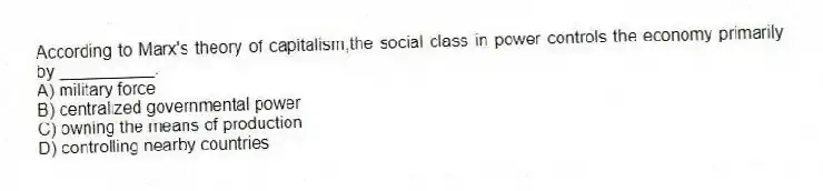 According to Marx's theory of capitalism,the social class in power controls the economy primarily by __________.
A) military force
B) centralized governmental power
C) owning the means of production
D) controlling nearby countries