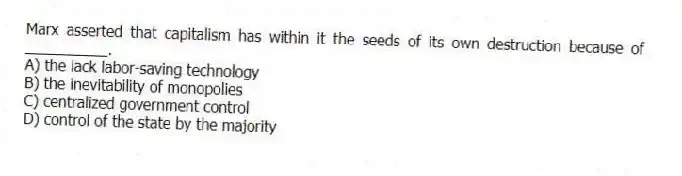 Marx asserted that capitalism has within it the seeds of its own destruction because of __________.
A) the lack labor-saving technology
B) the inevitability of monopolies
C) centralized government control
D) control of the state by the majority