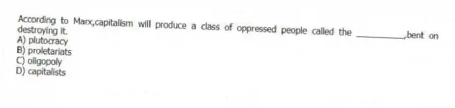 According to Marx,capitalism will produce a class of oppressed people called the __________,bent on destroying it.
A) plutocracy
B) proletariats
C) oligopoly
D) capitalists