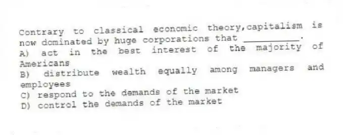 Contrary to classical economic theory,capitalism is now dominated by huge corporations that __________.
A) act in the best interest of the majority of Americans
B) distribute wealth equally among managers and employees
C) respond to the demands of the market
D) control the demands of the market