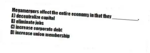 Megamergers affect the entire economy in that they __________.
A) decentralize capital
B) eliminate jobs
C) increase corporate debt
D) increase union membership