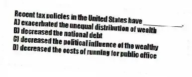 Recent tax policies in the United States have __________.
A) exacerbated the unequal distribution of wealth
B) decreased the national debt
C) decreased the political influence of the wealthy
D) decreased the costs of running for public office