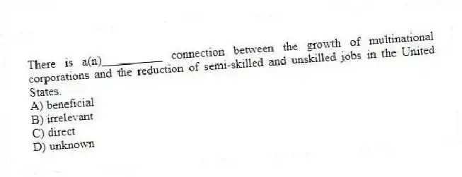 There is a(n)__________ connection between the growth of multinational corporations and the reduction of semi-skilled and unskilled jobs in the United States.
A) beneficial
B) irrelevant
C) direct
D) unknown