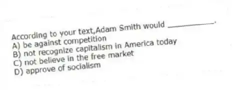 According to your text,Adam Smith would __________.
A) be against competition
B) not recognize capitalism in America today
C) not believe in the free market
D) approve of socialism