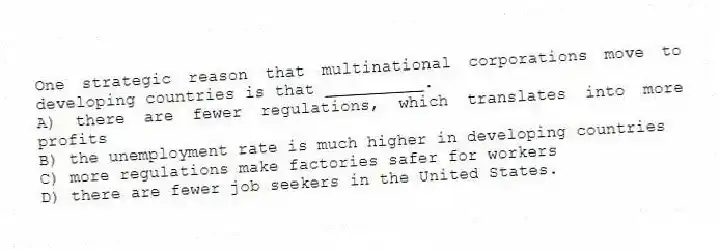 One strategic reason that multinational corporations move to developing countries is that __________.
A) there are fewer regulations, which translates into more profits
B) the unemployment rate is much higher in developing countries
C) more regulations make factories safer for workers
D) there are fewer job seekers in the United States.