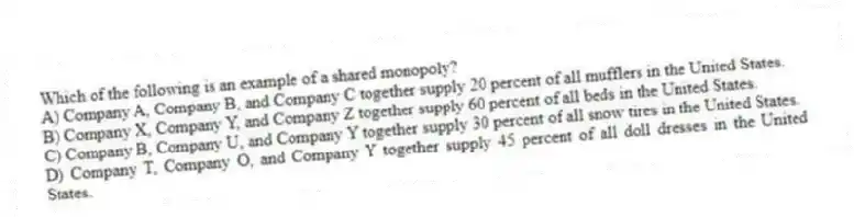 Which of the following is an example of a shared monopoly?
A) Company A, Company B, and Company C together supply 20 percent of all mufflers in the United States.
B) Company X, Company Y, and Company Z together supply 60 percent of all beds in the United States.
C) Company B, Company U, and Company Y together supply 30 percent of all snow tires in the United States.
D) Company T, Company O, and Company Y together supply 45 percent of all doll dresses in the United States.