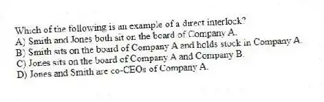 Which of the following is an example of a direct interlock?
A) Smith and Jones both sit on the board of Company A.
B) Smith sits on the board of Company A and holds stock in Company A.
C) Jones sits on the board of Company A and Company B.
D) Jones and Smith are co-CEOs of Company A.