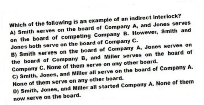 Which of the following is an example of an indirect interlock?
A) Smith serves on the board of Company A, and Jones serves on the board of competing Company B. However, Smith and Jones both serve on the board of Company C.
B) Smith serves on the board of Company A, Jones serves on the board of Company B, and Miller serves on the board of Company C. None of them serve on any other board.
C) Smith, Jones, and Miller all serve on the board of Company A. None of them serve on any other board.
D) Smith, Jones, and Miller all started Company A. None of them now serve on the board.