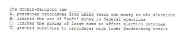 The McCain-Feingold law __________.
A) prevented candidates from using their own money to win elections
B) limited the use of "soft" money in federal elections
C) limited the giving of large sums to affect election outcomes
D) granted subsidies to candidates with lower fundraising totals