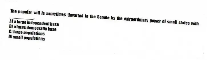 The popular will is sometimes thwarted in the Senate by the extraordinary power of small states with __________.
A) a large independent base
B) a large democratic base
C) large populations
D) small populations