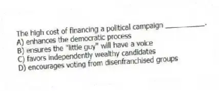 The high cost of financing a political campaign __________.
A) enhances the democratic process
B) ensures the "little guy" will have a voice
C) favors independently wealthy candidates
D) encourages voting from disenfranchised groups