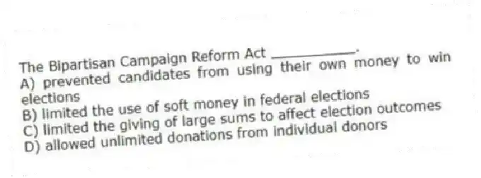 The Bipartisan Campaign Reform Act __________.
A) prevented candidates from using their own money to win elections
B) limited the use of soft money in federal elections
C) limited the giving of large sums to affect election outcomes
D) allowed unlimited donations from individual donors