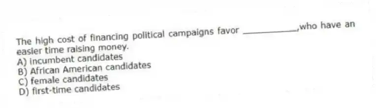 The high cost of financing political campaigns favor __________,who have an easier time raising money.
A) incumbent candidates
B) African American candidates
C) female candidates
D) first-time candidates