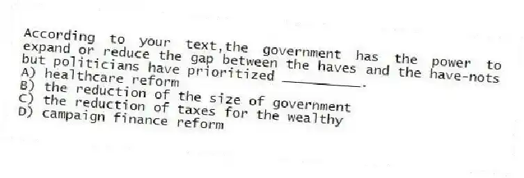 According to your text,the government has the power to expand or reduce the gap between the haves and the have-nots but politicians have prioritized __________.
A) healthcare reform
B) the reduction of the size of government
C) the reduction of taxes for the wealthy
D) campaign finance reform