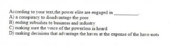 According to your text,the power elite are engaged in __________.
A) a conspiracy to disadvantage the poor
B) ending subsidies to business and industry
C) making sure the voice of the powerless is heard
D) making decisions that advantage the haves at the expense of the have-nots