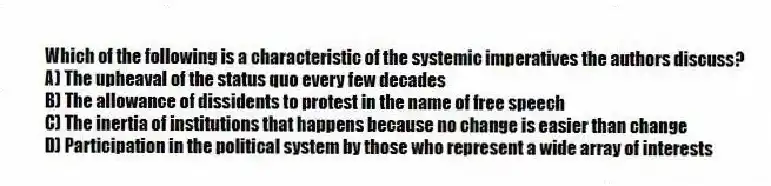 Which of the following is a characteristic of the systemic imperatives the authors discuss?
A) The upheaval of the status quo every few decades
B) The allowance of dissidents to protest in the name of free speech
C) The inertia of institutions that happens because no change is easier than change
D) Participation in the political system by those who represent a wide array of interests