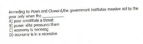 According to Piven and Cloward,the government institutes massive aid to the poor only when the __________.
A) poor constitute a threat
B) power elite pressures them
C) economy is booming
D) economy is in a recession