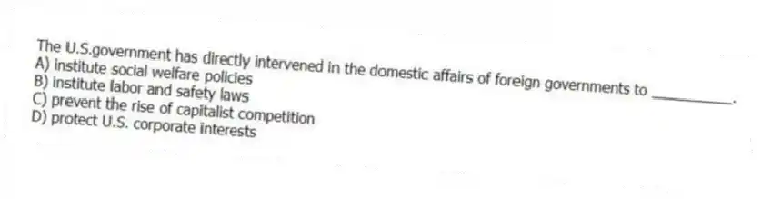 The U.S.government has directly intervened in the domestic affairs of foreign governments to __________.
A) institute social welfare policies
B) institute labor and safety laws
C) prevent the rise of capitalist competition
D) protect U.S. corporate interests