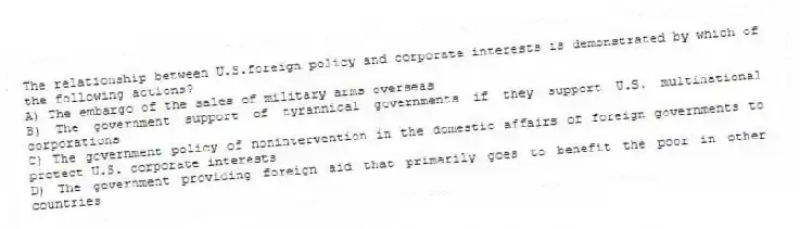 The relationship between U.S.foreign policy and corporate interests is demonstrated by which of the following actions?
A) The embargo of the sales of military arms overseas
B) The government support of tyrannical governments if they support U.S. multinational corporations
C) The government policy of nonintervention in the domestic affairs of foreign governments to protect U.S. corporate interests
D) The government providing foreign aid that primarily goes to benefit the poor in other countries