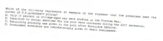 Which of the following represents an example of the argument that the powerless bear the burden of U.S.government policy?
A) Only 10 percent of college-aged men were drafted in the Vietnam War.
B) Subsidies to social services for the poor were increased during the 2007 recession.
C) Rebuilding priority was given to the poor after Hurricane Katrina.
D) Government subsidies are overwhelmingly given to small businesses.