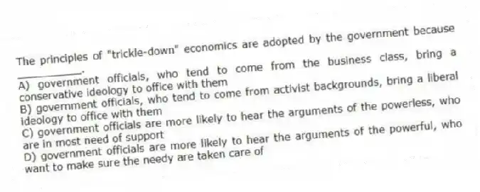The principles of "trickle-down" economics are adopted by the government because __________.
A) government officials, who tend to come from the business class, bring a conservative ideology to office with them
B) government officials, who tend to come from activist backgrounds, bring a liberal ideology to office with them
C) government officials are more likely to hear the arguments of the powerless, who are in most need of support
D) government officials are more likely to hear the arguments of the powerful, who want to make sure the needy are taken care of