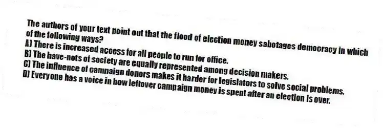 The authors of your text point out that the flood of election money sabotages democracy in which of the following ways?
A) There is increased access for all people to run for office.
B) The have-nots of society are equally represented among decision makers.
C) The influence of campaign donors makes it harder for legislators to solve social problems.
D) Everyone has a voice in how leftover campaign money is spent after an election is over.
