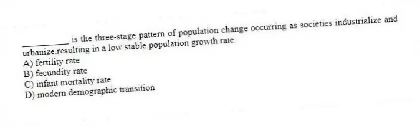 __________ is the three-stage pattern of population change occurring as societies industrialize and urbanize,resulting in a low stable population growth rate.
A) fertility rate
B) fecundity rate
C) infant mortality rate
D) modern demographic transition