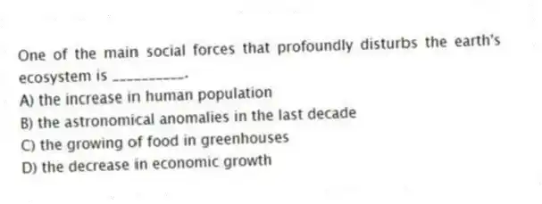 One of the main social forces that profoundly disturbs the earth's ecosystem is __________.
A) the increase in human population
B) the astronomical anomalies in the last decade
C) the growing of food in greenhouses
D) the decrease in economic growth