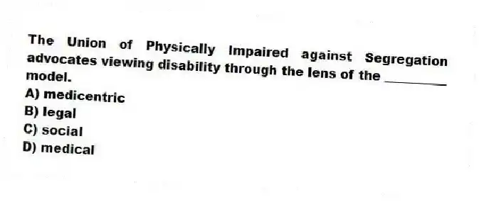 The Union of Physically Impaired against Segregation advocates viewing disability through the lens of the __________ model.
A) medicentric
B) legal
C) social
D) medical