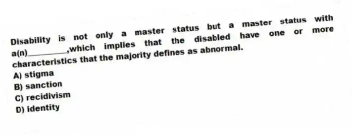 Disability is not only a master status but a master status with a(n)__________,which implies that the disabled have one or more characteristics that the majority defines as abnormal.
A) stigma
B) sanction
C) recidivism
D) identity
