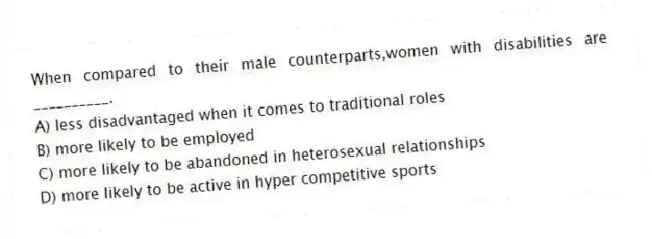 When compared to their male counterparts,women with disabilities are __________.
A) less disadvantaged when it comes to traditional roles
B) more likely to be employed
C) more likely to be abandoned in heterosexual relationships
D) more likely to be active in hyper competitive sports