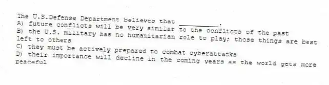 The U.S.Defense Department believes that __________.
A) future conflicts will be very similar to the conflicts of the past
B) the U.S. military has no humanitarian role to play; those things are best left to others
C) they must be actively prepared to combat cyberattacks
D) their importance will decline in the coming years as the world gets more peaceful