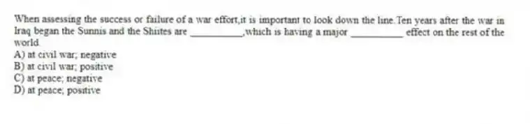 When assessing the success or failure of a war effort,it is important to look down the line.Ten years after the war in Iraq began the Sunnis and the Shiites are __________,which is having a major __________ effect on the rest of the world.
A) at civil war; negative
B) at civil war; positive
C) at peace; negative
D) at peace; positive