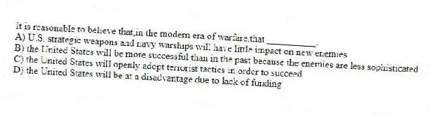 It is reasonable to believe that,in the modern era of warfare,that __________.
A) U.S. strategic weapons and navy warships will have little impact on new enemies
B) the United States will be more successful than in the past because the enemies are less sophisticated
C) the United States will openly adopt terrorist tactics in order to succeed
D) the United States will be at a disadvantage due to lack of funding