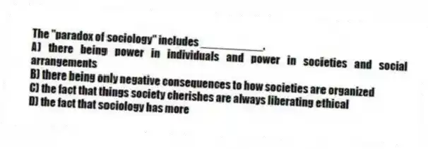 The "paradox of sociology" includes __________.
A) there being power in individuals and power in societies and social arrangements
B) there being only negative consequences to how societies are organized
C) the fact that things society cherishes are always liberating ethical
D) the fact that sociology has more