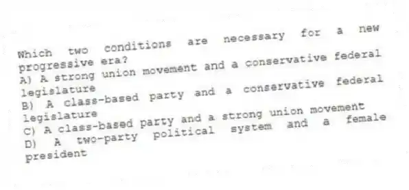 Which two conditions are necessary for a new progressive era?
A) A strong union movement and a conservative federal legislature
B) A class-based party and a conservative federal legislature
C) A class-based party and a strong union movement
D) A two-party political system and a female president