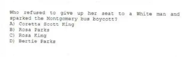 Who refused to give up her seat to a White man and sparked the Montgomery bus boycott?
A) Coretta Scott King
B) Rosa Parks
C) Rosa King
D) Bertie Parks