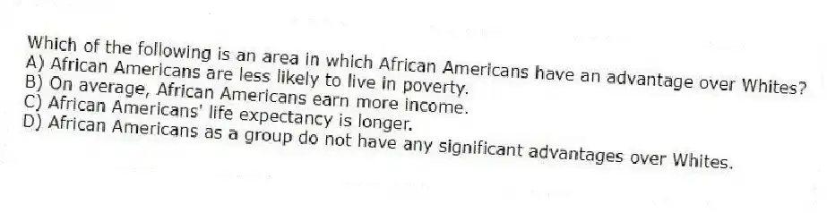 Which of the following is an area in which African Americans have an advantage over Whites?
A) African Americans are less likely to live in poverty.
B) On average, African Americans earn more income.
C) African Americans' life expectancy is longer.
D) African Americans as a group do not have any significant advantages over Whites.