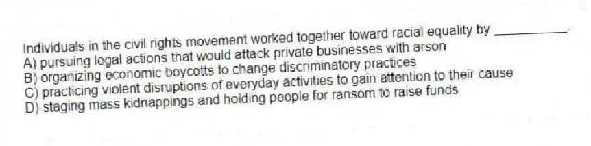 Individuals in the civil rights movement worked together toward racial equality by __________.
A) pursuing legal actions that would attack private businesses with arson
B) organizing economic boycotts to change discriminatory practices
C) practicing violent disruptions of everyday activities to gain attention to their cause
D) staging mass kidnappings and holding people for ransom to raise funds