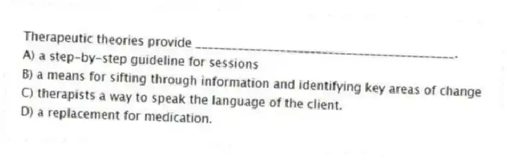 Therapeutic theories provide ___________________________________________.
A) a step-by-step guideline for sessions
B) a means for sifting through information and identifying key areas of change
C) therapists a way to speak the language of the client.
D) a replacement for medication.
