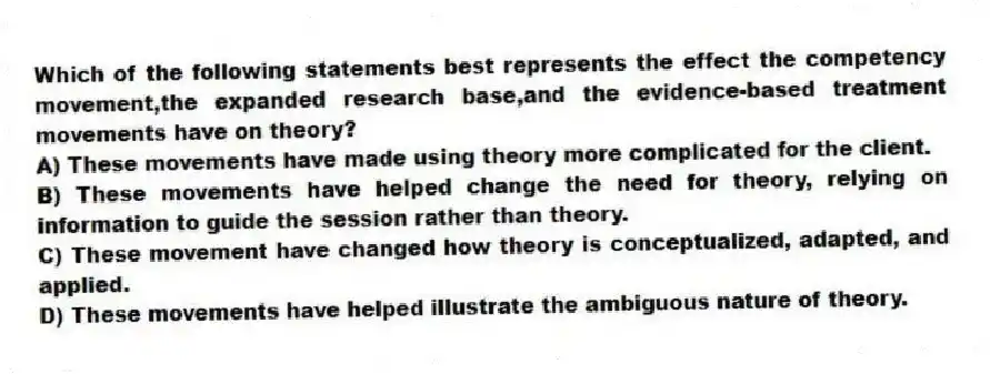 Which of the following statements best represents the effect the competency movement,the expanded research base,and the evidence-based treatment movements have on theory?
A) These movements have made using theory more complicated for the client.
B) These movements have helped change the need for theory, relying on information to guide the session rather than theory.
C) These movement have changed how theory is conceptualized, adapted, and applied.
D) These movements have helped illustrate the ambiguous nature of theory.