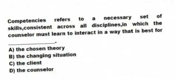 Competencies refers to a necessary set of skills,consistent across all disciplines,in which the counselor must learn to interact in a way that is best for ___________________.
A) the chosen theory
B) the changing situation
C) the client
D) the counselor