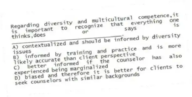 Regarding diversity and multicultural competence,it is important to recognize that everything one thinks,does or says is ___________________________________.
A) contextualized and should be informed by diversity issues
B) informed by training and practice and is more likely accurate than client perspective
C) better informed if the counselor has also experienced being marginalized
D) biased and therefore it is better for clients to seek counselors with similar backgrounds